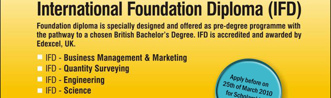 Foundation diploma is specially designed and offered as pre-degree programme with the pathway to a chosen British Bachelor’s Degree. IFD is accredited and awarded by Edexcel, UK.

-	IFD – Business Management & Marketing
-	IFD – Quantity Surveying
-	IFD – Engineering
-	IFD – Science