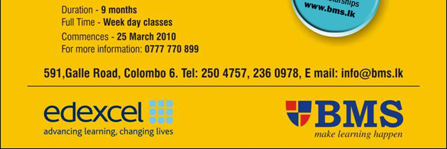 Apply before on 25th of March 2010 for Scholarships – www.bms.lk

Duration: 9 months
Full Time: Week day classes
Commences: 25 March 2010
For more information: 0777 770 899

Business Management School
Make learning happen
591, Galle Road, Colombo 6 | Tel: 250 4757, 236 0978 | Email: info@bms.lk | www.bms.lk